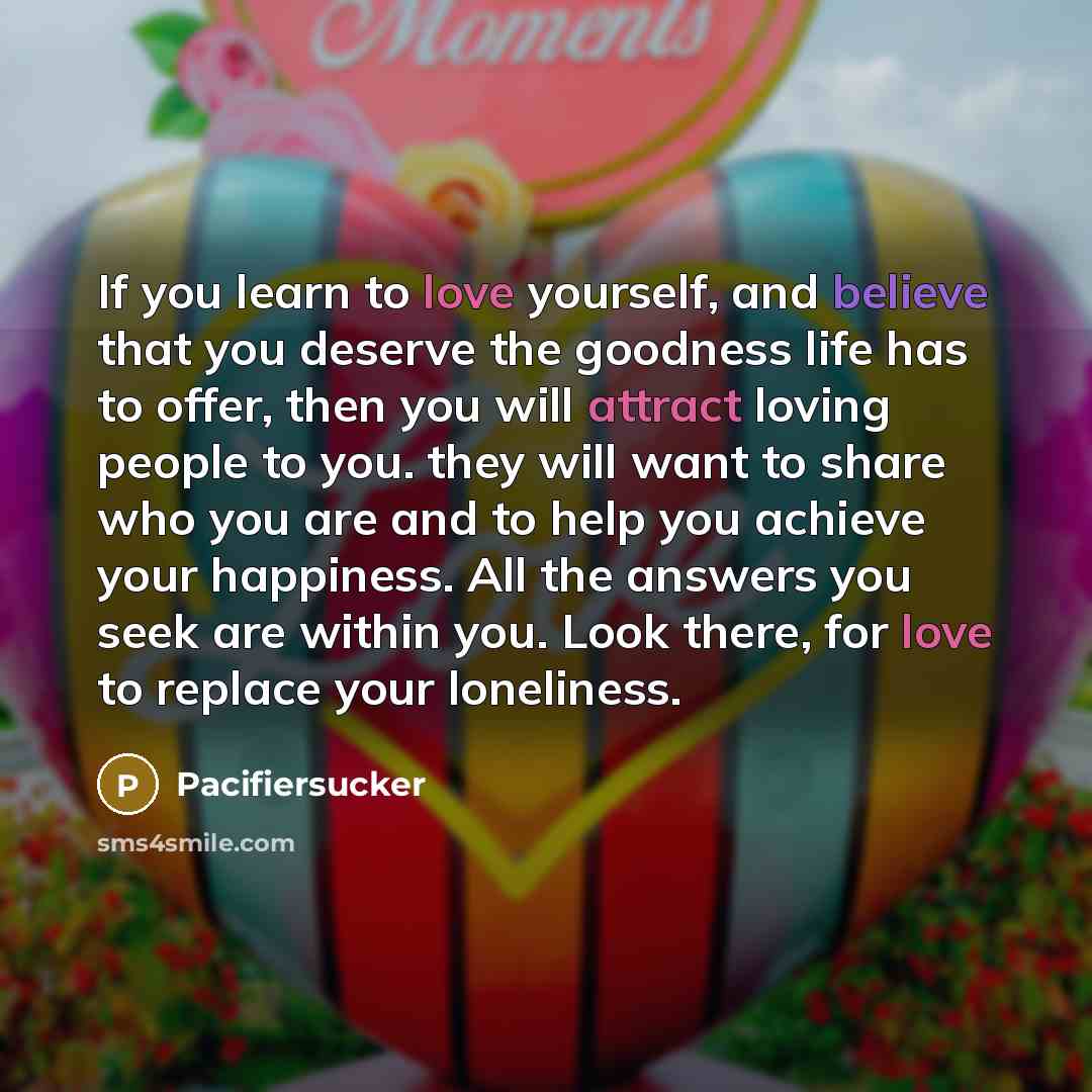 “If you learn to love yourself, and believe that you deserve the goodness life has to offer, then you will attract loving people to you. they will want to share who you are and to help you achieve your happiness. All the answers you seek are within you. Look there, for love to replace your…” quote by Pacifiersucker
