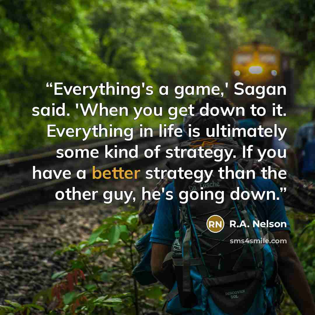 “Everything's a game,' Sagan said. 'When you get down to it. Everything in life is ultimately some kind of strategy. If you have a better strategy than the other guy, he's going down.” quote by R.A. Nelson