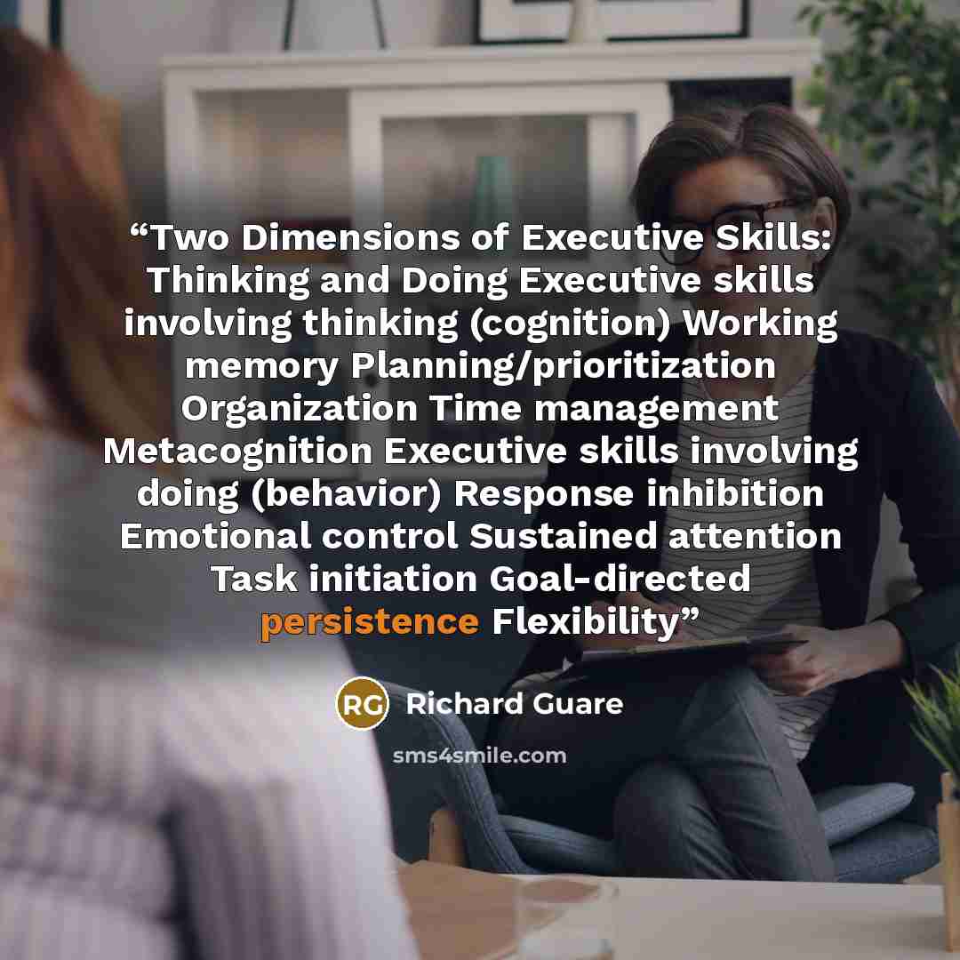 “Two Dimensions of Executive Skills: Thinking and Doing Executive skills involving thinking (cognition) Working memory Planning/prioritization Organization Time management Metacognition Executive skills involving doing (behavior) Response inhibition Emotional control Sustained attention Task…” quote by Richard Guare