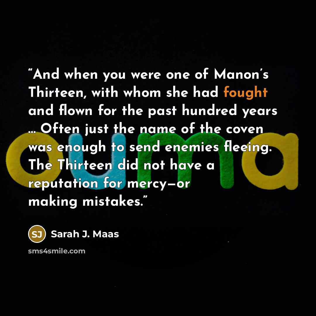 “And when you were one of Manon’s Thirteen, with whom she had fought and flown for the past hundred years … Often just the name of the coven was enough to send enemies fleeing. The Thirteen did not have a reputation for mercy—or making mistakes.” quote by Sarah J. Maas