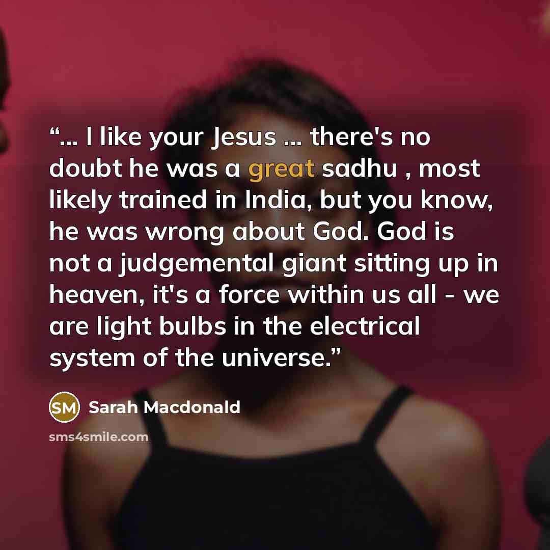 “... I like your Jesus ... there's no doubt he was a great sadhu , most likely trained in India, but you know, he was wrong about God. God is not a judgemental giant sitting up in heaven, it's a force within us all - we are light bulbs in the electrical system of the universe.” quote by Sarah MacDonald