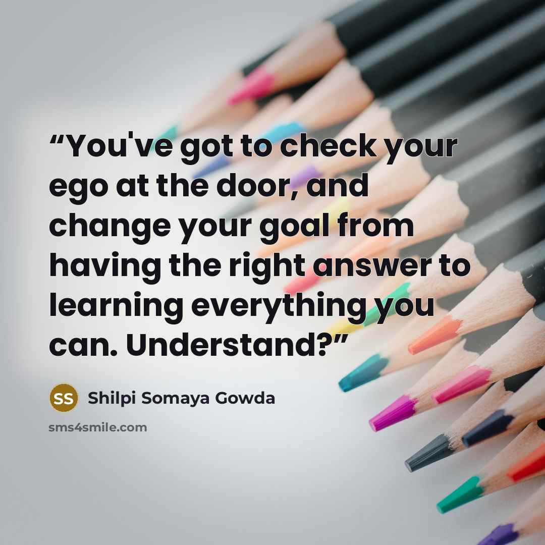 “You've got to check your ego at the door, and change your goal from having the right answer to learning everything you can. Understand?” quote by Shilpi Somaya Gowda