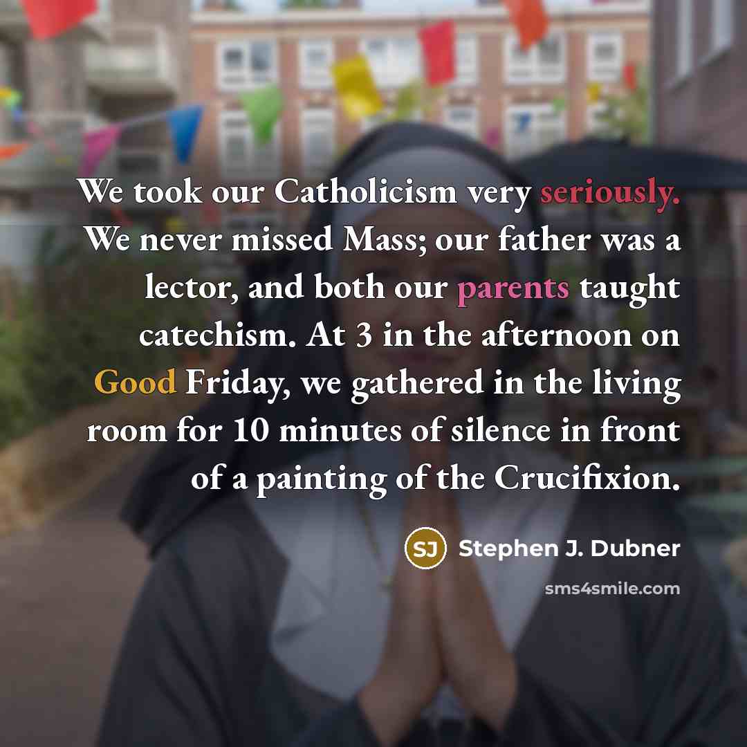 “We took our Catholicism very seriously. We never missed Mass; our father was a lector, and both our parents taught catechism. At 3 in the afternoon on Good Friday, we gathered in the living room for 10 minutes of silence in front of a painting of the Crucifixion.” quote by Stephen J. Dubner