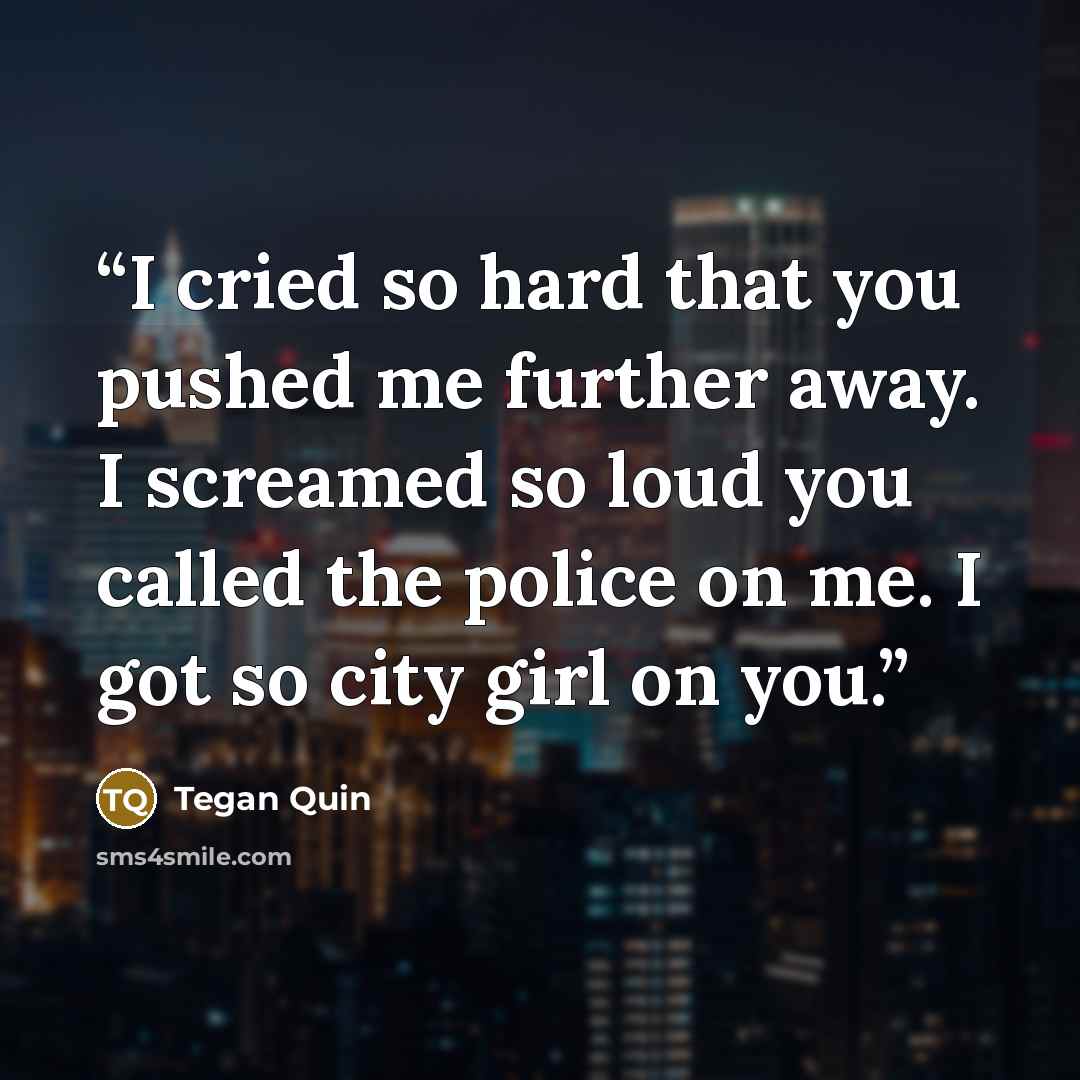 “I cried so hard that you pushed me further away. I screamed so loud you called the police on me. I got so city girl on you.” quote by Tegan Quin