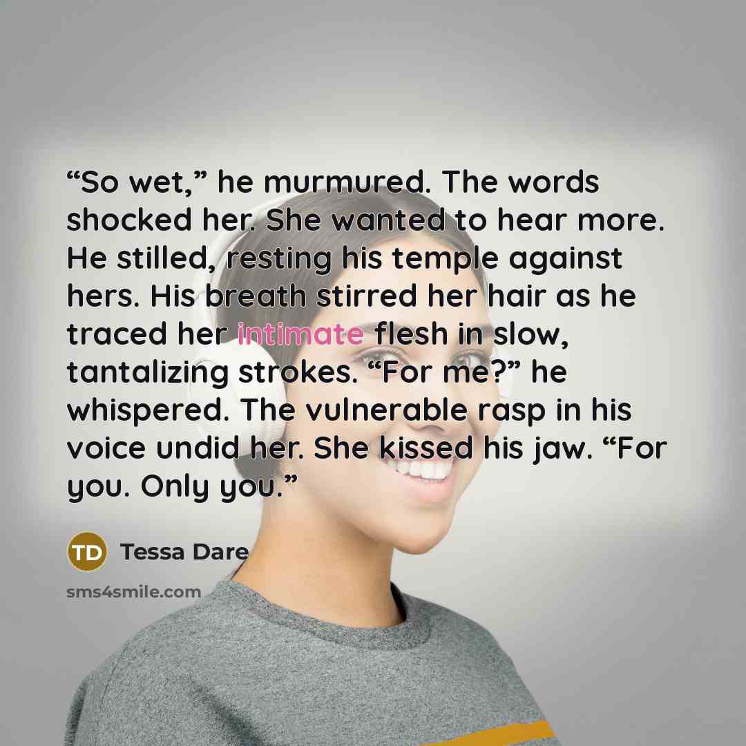 “So wet,” he murmured. The words shocked her. She wanted to hear more. He stilled, resting his temple against hers. His breath stirred her hair as he traced her intimate flesh in slow, tantalizing strokes. “For me?” he whispered. The vulnerable rasp in his voice undid her. She kissed his jaw. “For…” quote by Tessa Dare