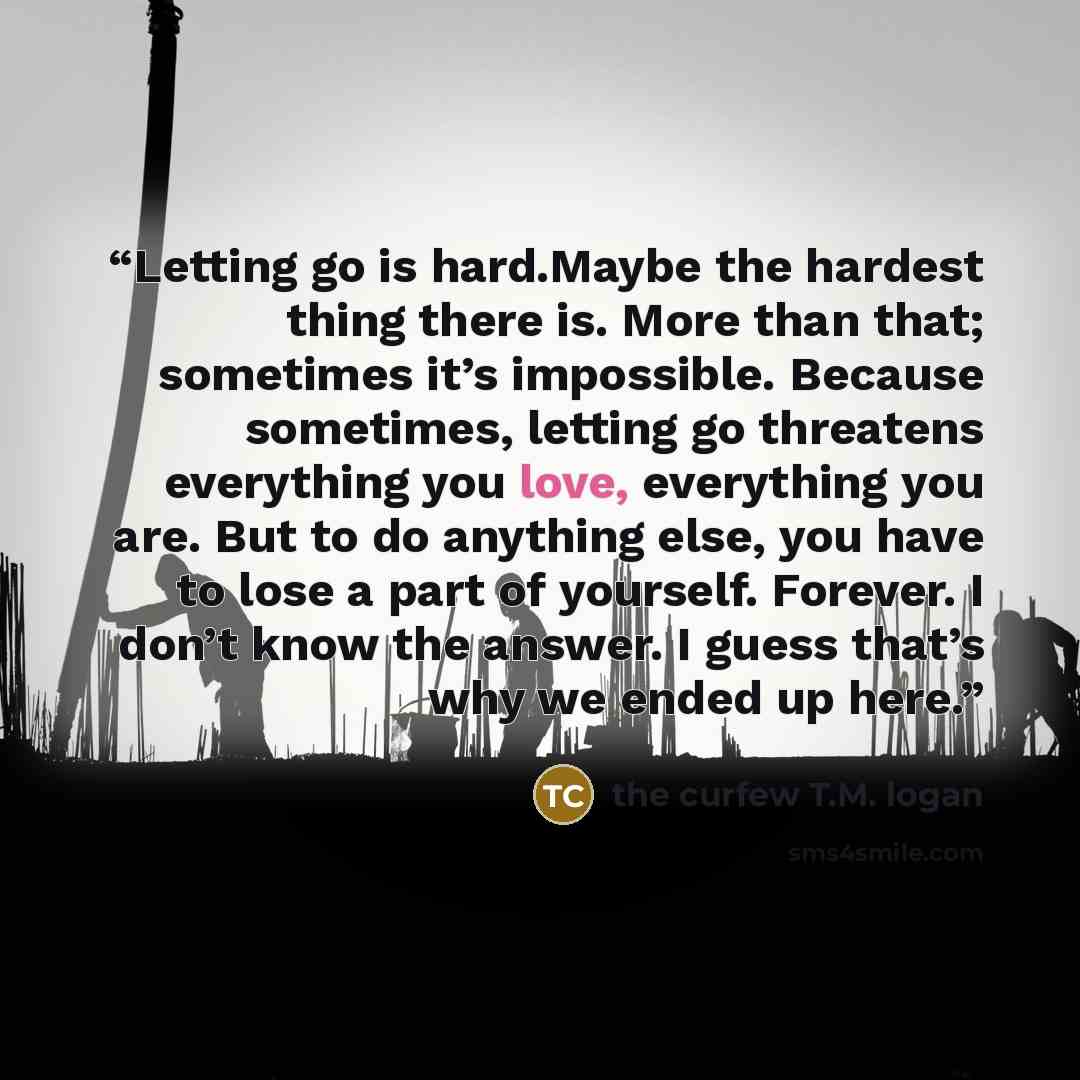 “Letting go is hard.Maybe the hardest thing there is. More than that; sometimes it’s impossible. Because sometimes, letting go threatens everything you love, everything you are. But to do anything else, you have to lose a part of yourself. Forever. I don’t know the answer. I guess that’s why we…” quote by the curfew T.M. logan