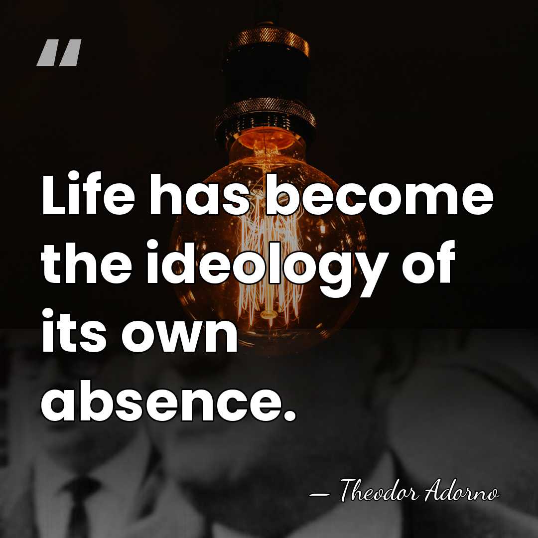Life has become the ideology of its own absence. - Theodor Adorno