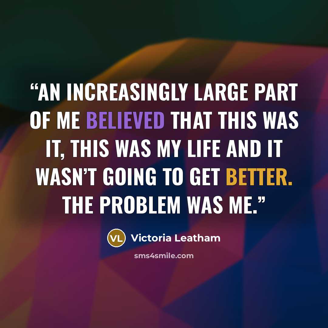 “An increasingly large part of me believed that this was it, this was my life and it wasn’t going to get better. The problem was me.” quote by Victoria Leatham