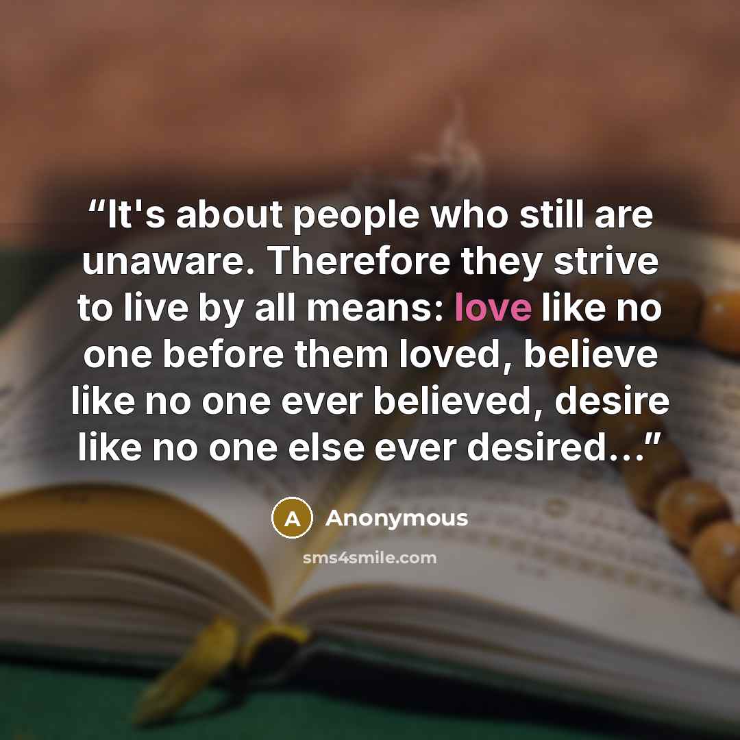 “It's about people who still are unaware. Therefore they strive to live by all means: love like no one before them loved, believe like no one ever believed, desire like no one else ever desired...” quote by Anonymous
