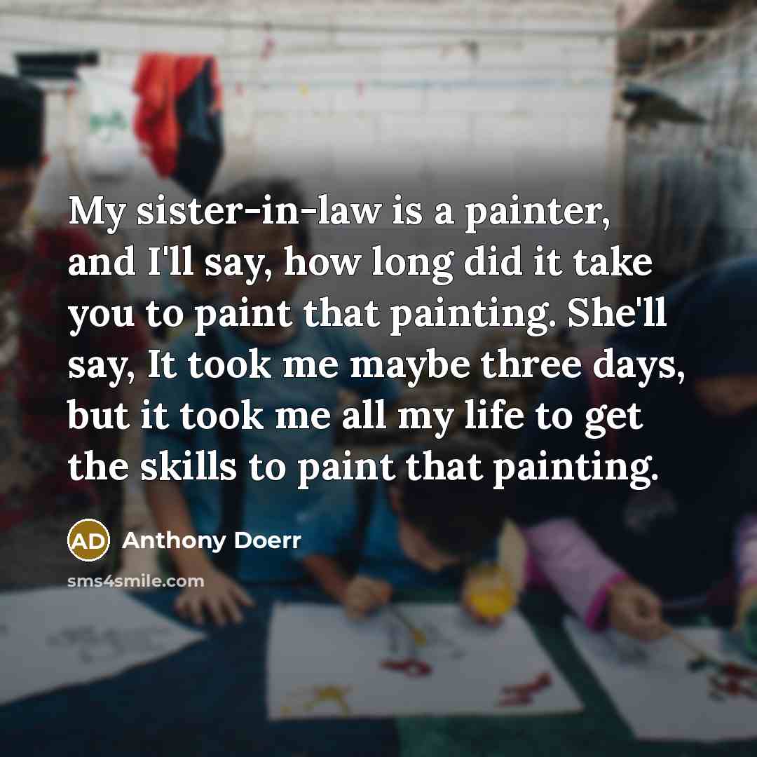 “My sister-in-law is a painter, and I'll say, how long did it take you to paint that painting. She'll say, It took me maybe three days, but it took me all my life to get the skills to paint that painting.” quote by Anthony Doerr