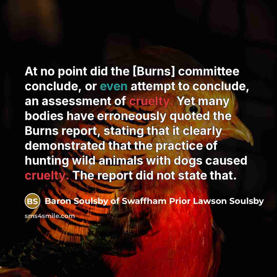 “At no point did the [Burns] committee conclude, or even attempt to conclude, an assessment of cruelty. Yet many bodies have erroneously quoted the Burns report, stating that it clearly demonstrated that the practice of hunting wild animals with dogs caused cruelty. The report did not state that.” quote by Baron Soulsby of Swaffham Prior Lawson Soulsby