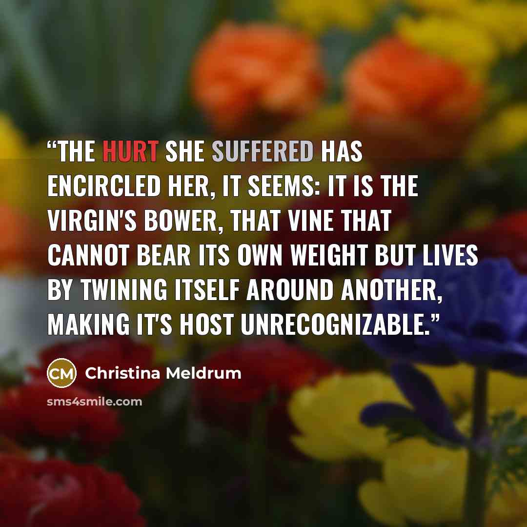 “The hurt she suffered has encircled her, it seems: it is the virgin's bower, that vine that cannot bear its own weight but lives by twining itself around another, making it's host unrecognizable.” quote by Christina Meldrum