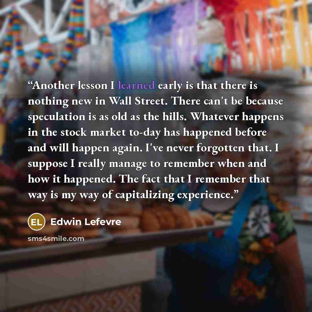 “Another lesson I learned early is that there is nothing new in Wall Street. There can't be because speculation is as old as the hills. Whatever happens in the stock market to-day has happened before and will happen again. I've never forgotten that. I suppose I really manage to remember when and…” quote by Edwin Lefèvre