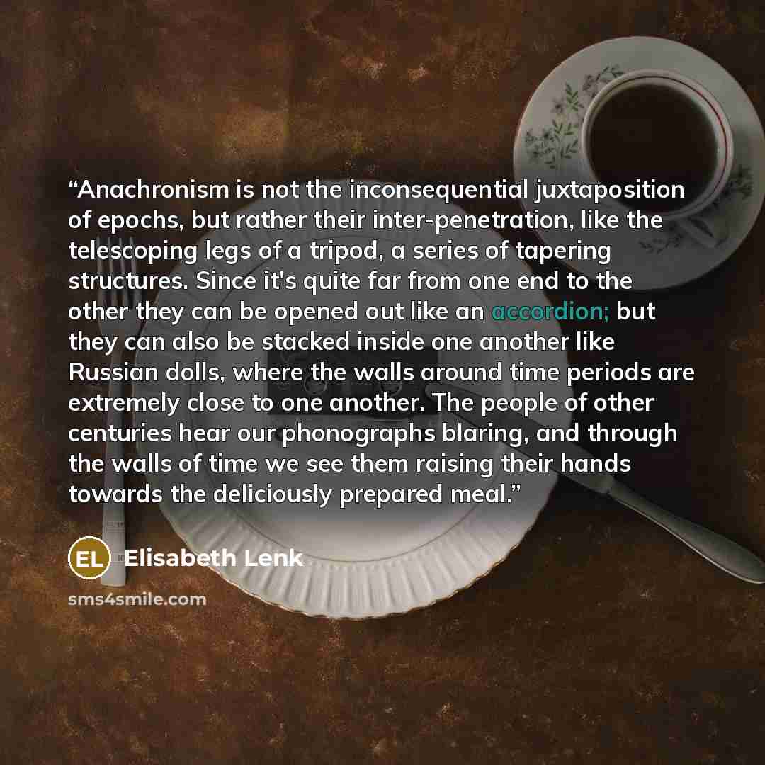 “Anachronism is not the inconsequential juxtaposition of epochs, but rather their inter-penetration, like the telescoping legs of a tripod, a series of tapering structures. Since it's quite far from one end to the other they can be opened out like an accordion; but they can also be stacked inside…” quote by Elisabeth Lenk