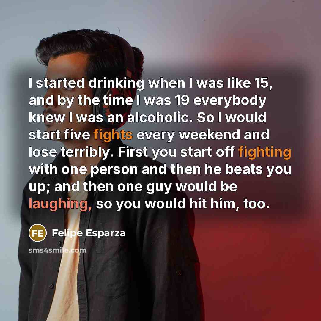 “I started drinking when I was like 15, and by the time I was 19 everybody knew I was an alcoholic. So I would start five fights every weekend and lose terribly. First you start off fighting with one person and then he beats you up; and then one guy would be laughing, so you would hit him, too.” quote by Felipe Esparza
