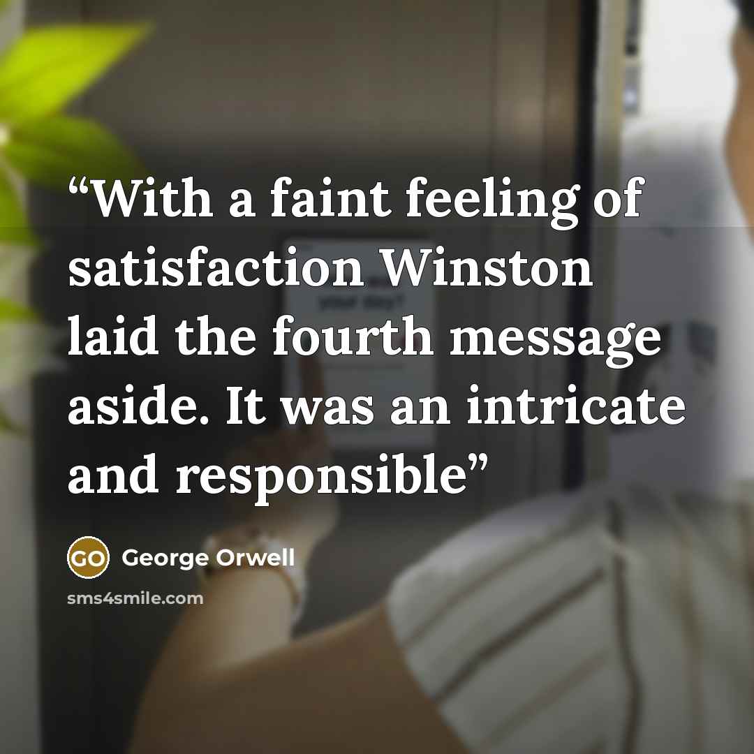 “With a faint feeling of satisfaction Winston laid the fourth message aside. It was an intricate and responsible” quote by George Orwell
