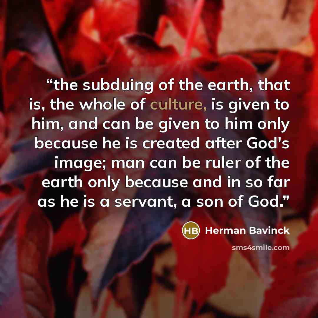 “the subduing of the earth, that is, the whole of culture, is given to him, and can be given to him only because he is created after God's image; man can be ruler of the earth only because and in so far as he is a servant, a son of God.” quote by Herman Bavinck