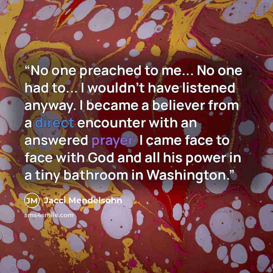 “No one preached to me... No one had to... I wouldn't have listened anyway. I became a believer from a direct encounter with an answered prayer. I came face to face with God and all his power in a tiny bathroom in Washington.” quote by Jacci Mendelsohn