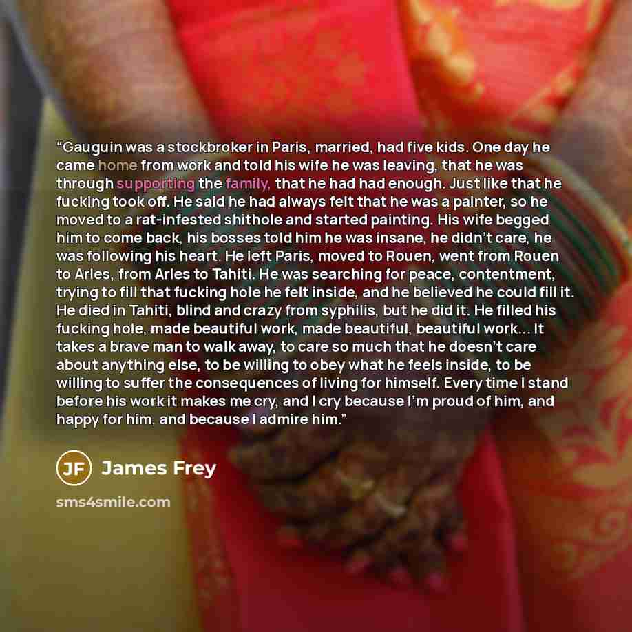 “Gauguin was a stockbroker in Paris, married, had five kids. One day he came home from work and told his wife he was leaving, that he was through supporting the family, that he had had enough. Just like that he fucking took off. He said he had always felt that he was a painter, so he moved to a…” quote by James Frey