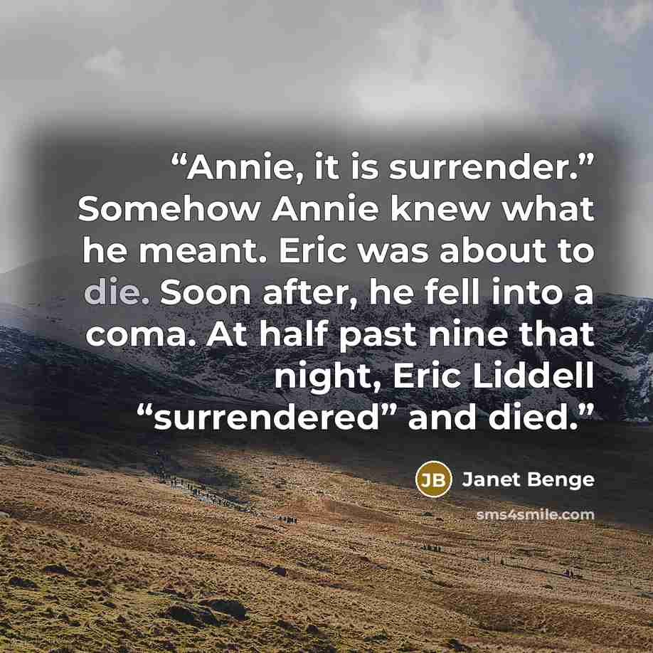 “Annie, it is surrender.” Somehow Annie knew what he meant. Eric was about to die. Soon after, he fell into a coma. At half past nine that night, Eric Liddell “surrendered” and died.” quote by Janet Benge