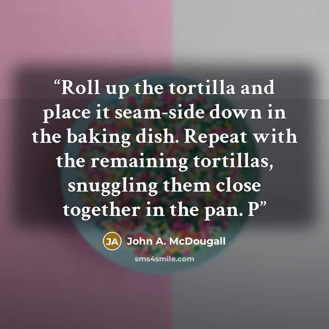 “Roll up the tortilla and place it seam-side down in the baking dish. Repeat with the remaining tortillas, snuggling them close together in the pan. P” quote by John A. McDougall