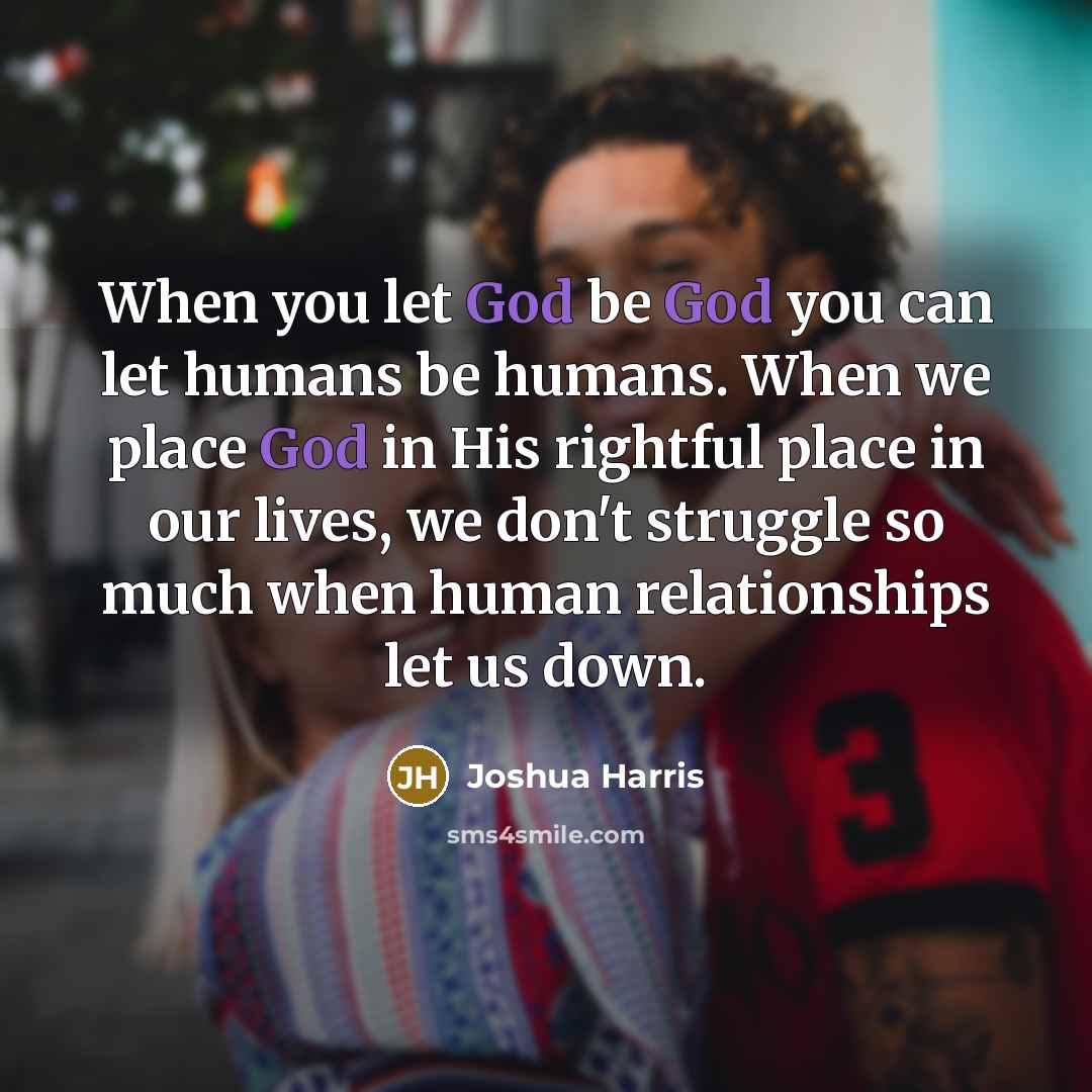 “When you let God be God you can let humans be humans. When we place God in His rightful place in our lives, we don't struggle so much when human relationships let us down.” quote by Joshua Harris