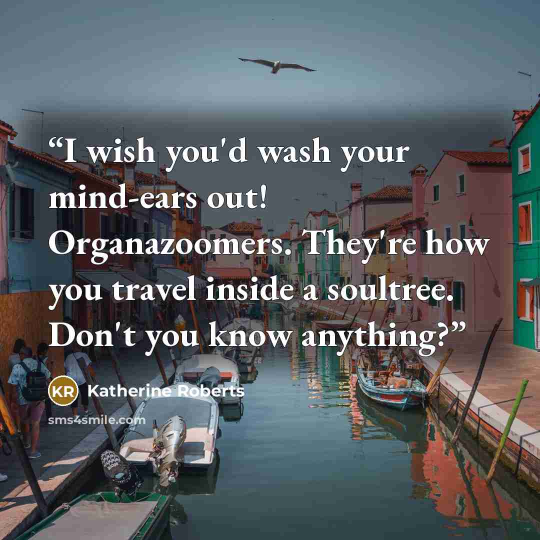“I wish you'd wash your mind-ears out! Organazoomers. They're how you travel inside a soultree. Don't you know anything?” quote by Katherine Roberts
