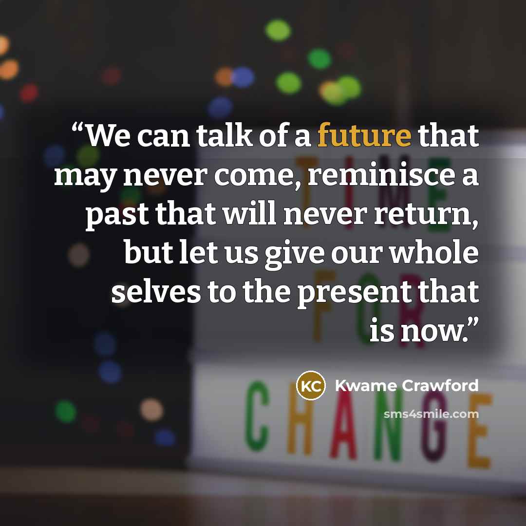 “We can talk of a future that may never come, reminisce a past that will never return, but let us give our whole selves to the present that is now.” quote by Kwame Crawford