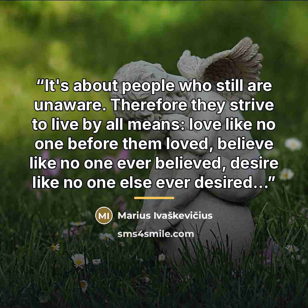 “It's about people who still are unaware. Therefore they strive to live by all means: love like no one before them loved, believe like no one ever believed, desire like no one else ever desired...” quote by Anonymous