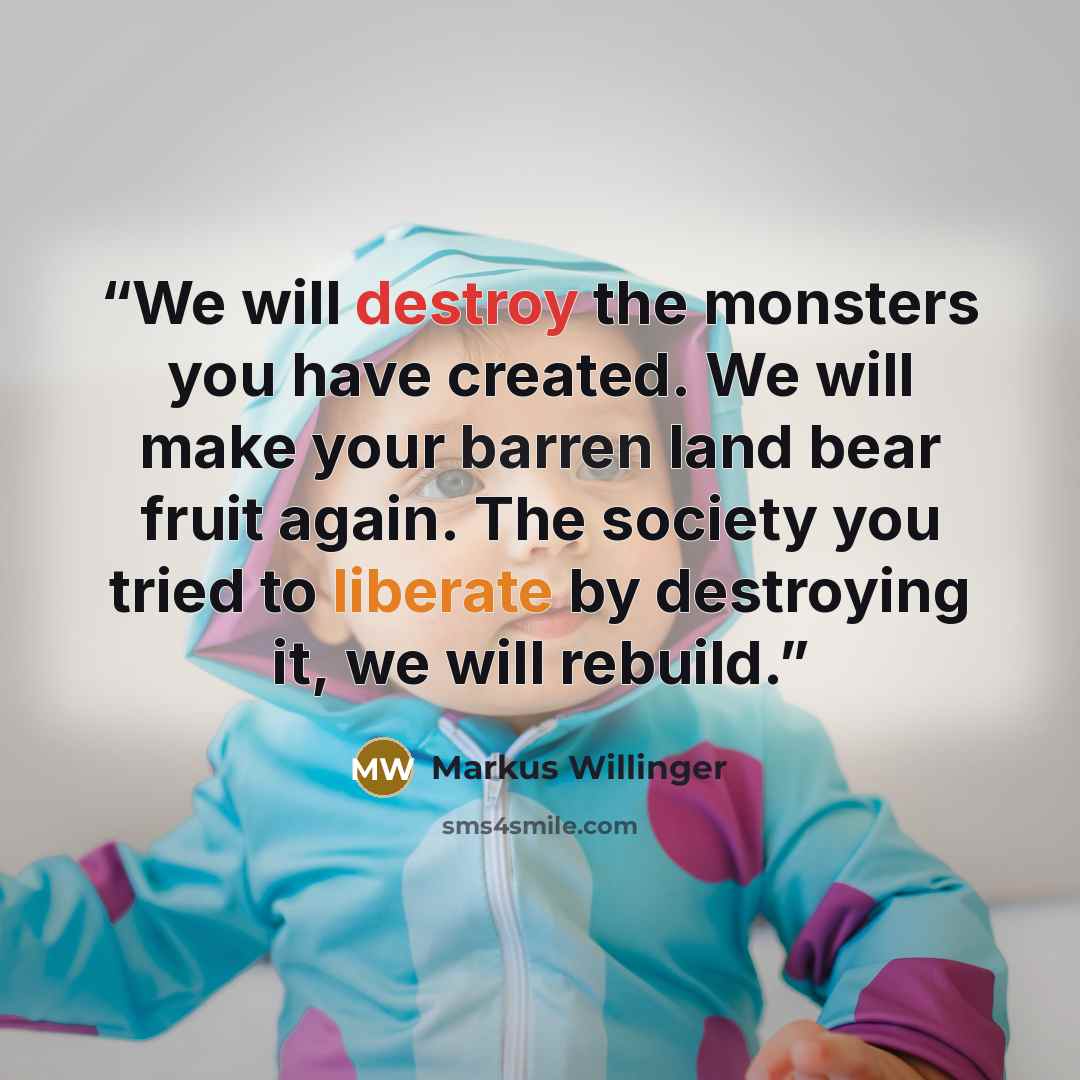 “We will destroy the monsters you have created. We will make your barren land bear fruit again. The society you tried to liberate by destroying it, we will rebuild.” quote by Markus Willinger