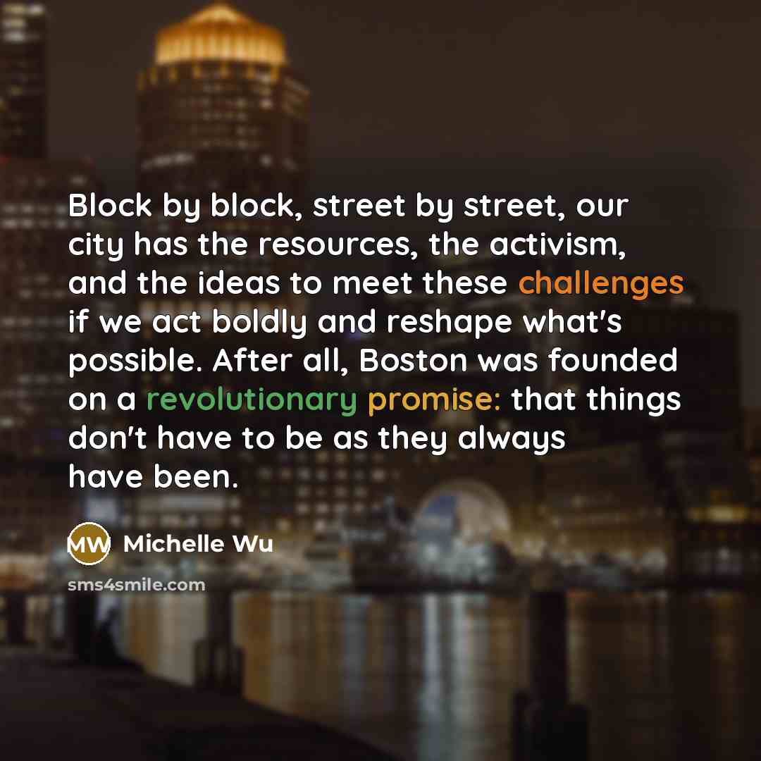 “Block by block, street by street, our city has the resources, the activism, and the ideas to meet these challenges if we act boldly and reshape what's possible. After all, Boston was founded on a revolutionary promise: that things don't have to be as they always have been.” quote by Michelle Wu