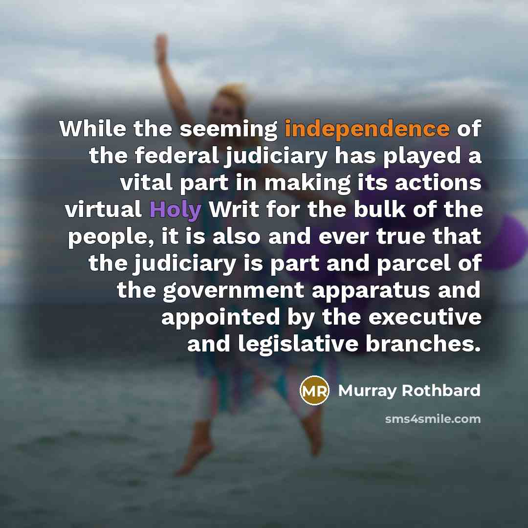 “While the seeming independence of the federal judiciary has played a vital part in making its actions virtual Holy Writ for the bulk of the people, it is also and ever true that the judiciary is part and parcel of the government apparatus and appointed by the executive and legislative branches.” quote by Murray Rothbard