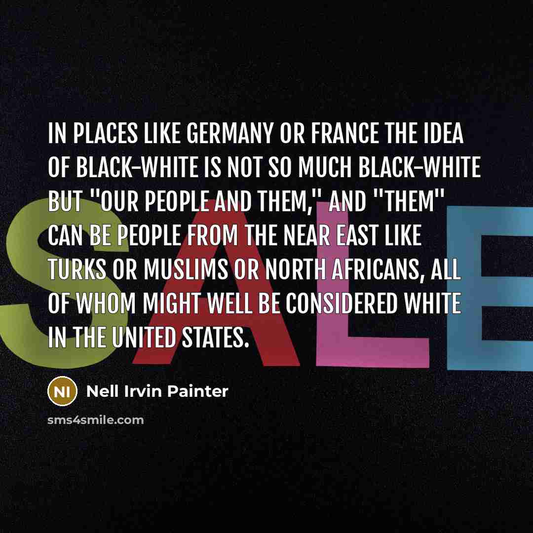 “In places like Germany or France the idea of black-white is not so much black-white but "our people and them," and "them" can be people from the near east like Turks or Muslims or North Africans, all of whom might well be considered white in the United States.” quote by Nell Irvin Painter