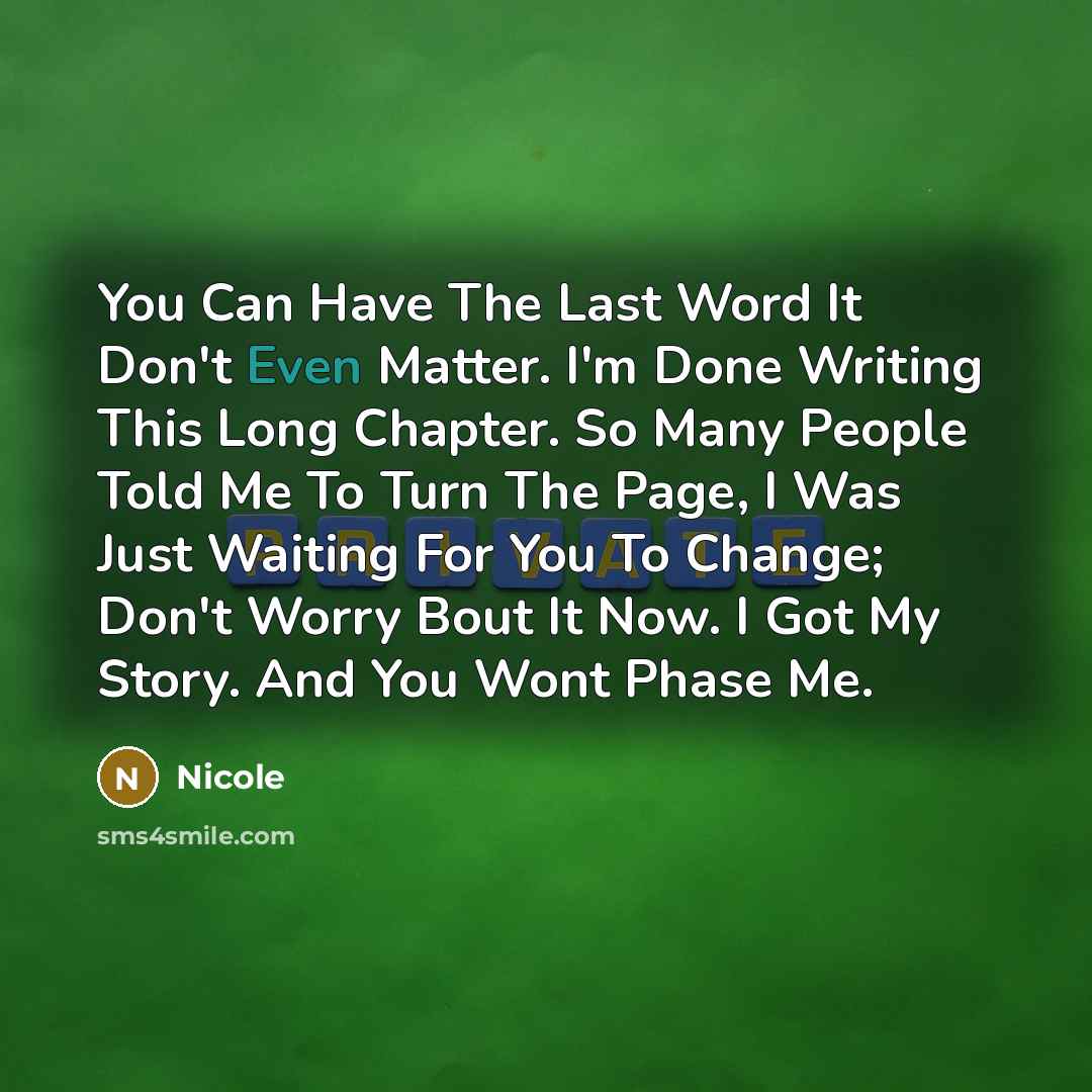 “You Can Have The Last Word It Don't Even Matter. I'm Done Writing This Long Chapter. So Many People Told Me To Turn The Page, I Was Just Waiting For You To Change; Don't Worry Bout It Now. I Got My Story. And You Wont Phase Me.” quote by Nicole