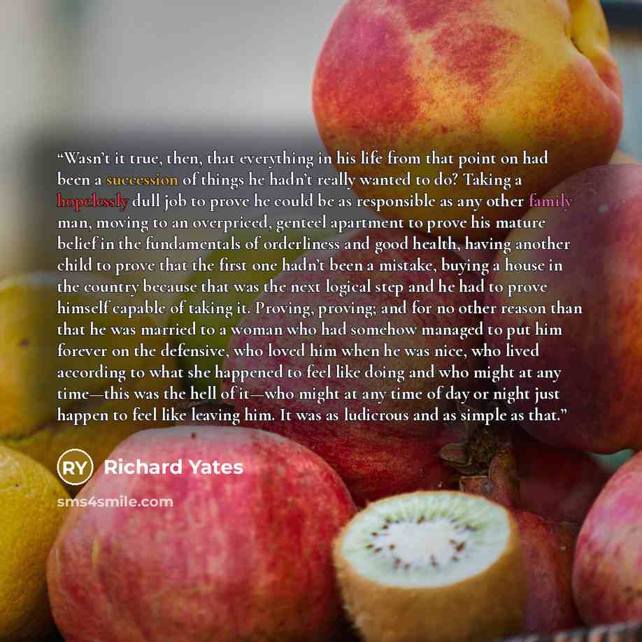 “Wasn’t it true, then, that everything in his life from that point on had been a succession of things he hadn’t really wanted to do? Taking a hopelessly dull job to prove he could be as responsible as any other family man, moving to an overpriced, genteel apartment to prove his mature belief in the…” quote by Richard Yates