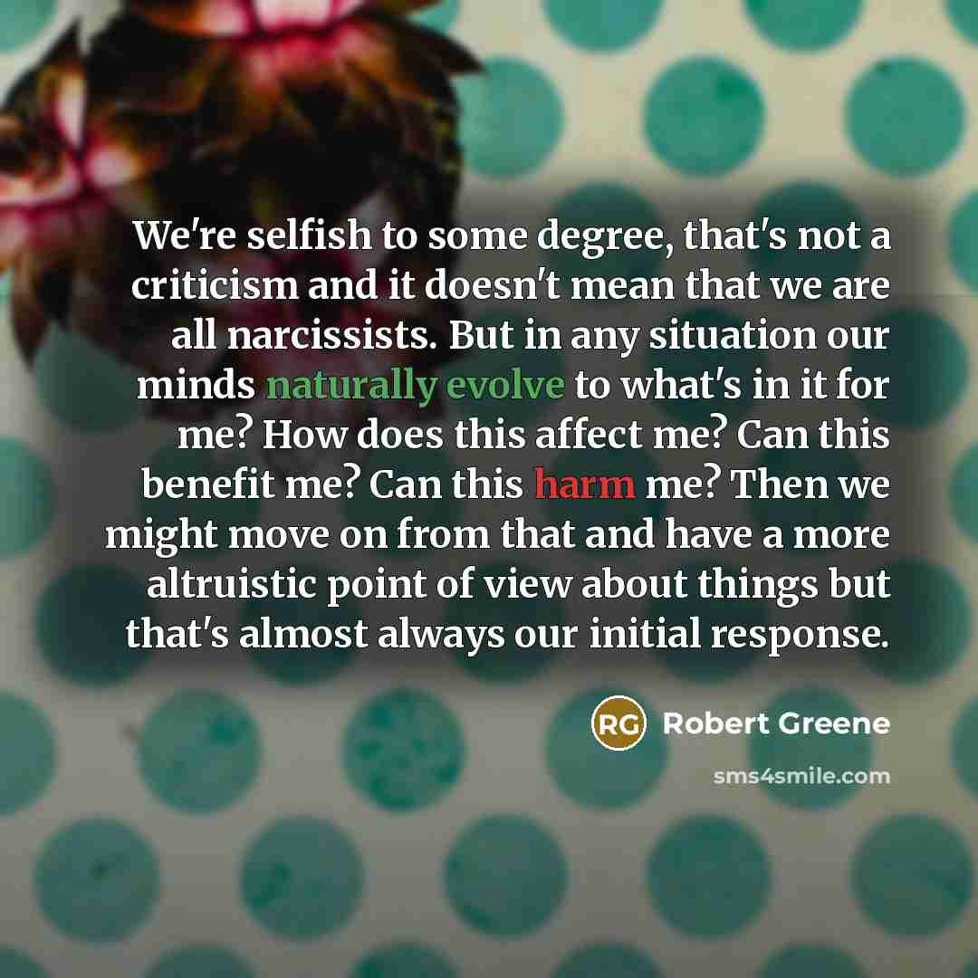 “We're selfish to some degree, that's not a criticism and it doesn't mean that we are all narcissists. But in any situation our minds naturally evolve to what's in it for me? How does this affect me? Can this benefit me? Can this harm me? Then we might move on from that and have a more altruistic…” quote by Robert Greene