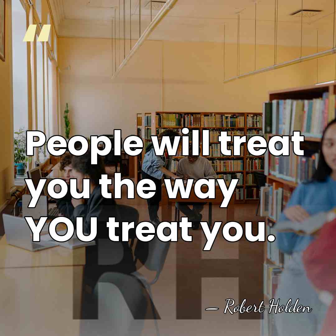 People will treat you the way YOU treat you. - Robert Holden