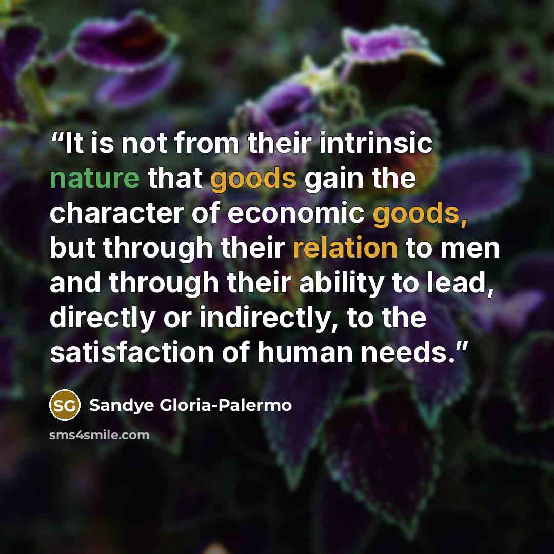 “It is not from their intrinsic nature that goods gain the character of economic goods, but through their relation to men and through their ability to lead, directly or indirectly, to the satisfaction of human needs.” quote by Sandye Gloria-Palermo