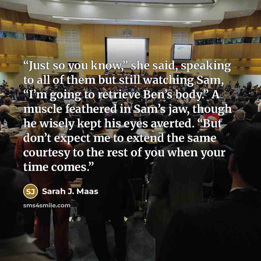“Just so you know,” she said, speaking to all of them but still watching Sam, “I’m going to retrieve Ben’s body.” A muscle feathered in Sam’s jaw, though he wisely kept his eyes averted. “But don’t expect me to extend the same courtesy to the rest of you when your time comes.” quote by Sarah J. Maas