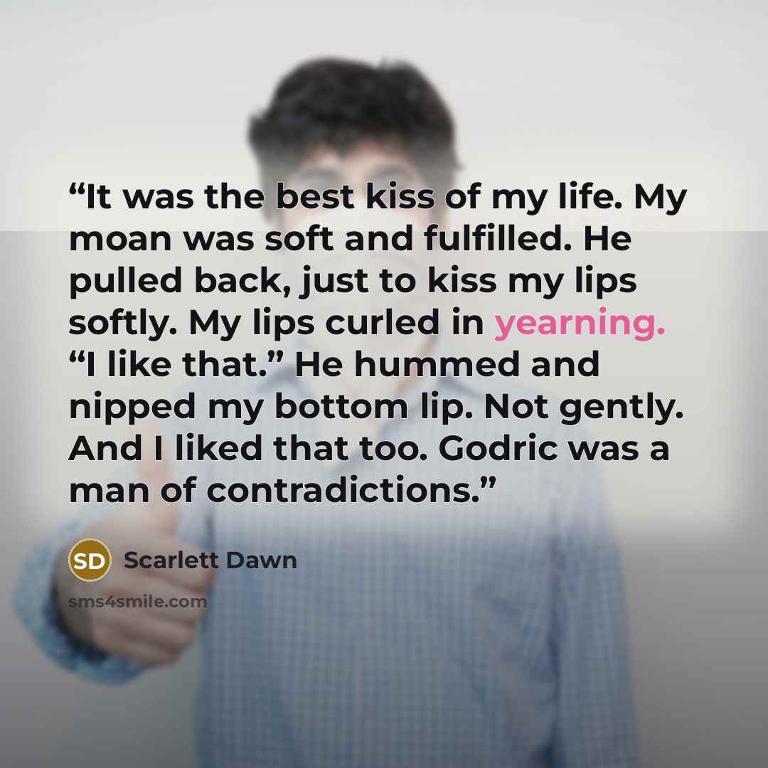 “It was the best kiss of my life. My moan was soft and fulfilled. He pulled back, just to kiss my lips softly. My lips curled in yearning. “I like that.” He hummed and nipped my bottom lip. Not gently. And I liked that too. Godric was a man of contradictions.” quote by Scarlett Dawn