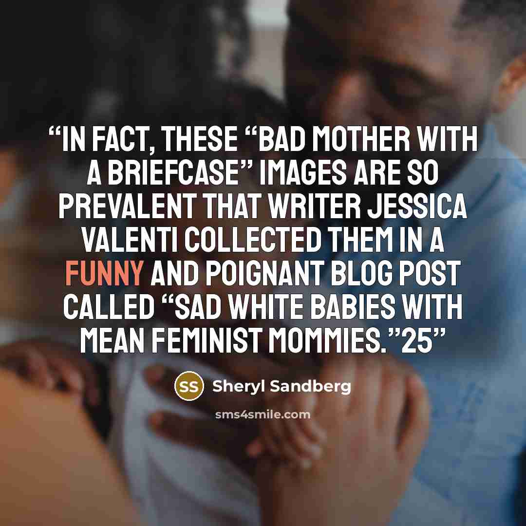 “In fact, these “bad mother with a briefcase” images are so prevalent that writer Jessica Valenti collected them in a funny and poignant blog post called “Sad White Babies with Mean Feminist Mommies.”25” quote by Sheryl Sandberg