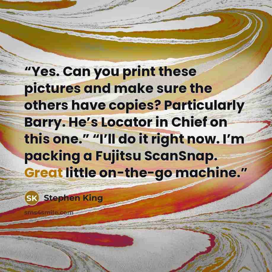 “Yes. Can you print these pictures and make sure the others have copies? Particularly Barry. He’s Locator in Chief on this one.” “I’ll do it right now. I’m packing a Fujitsu ScanSnap. Great little on-the-go machine.” quote by Stephen King