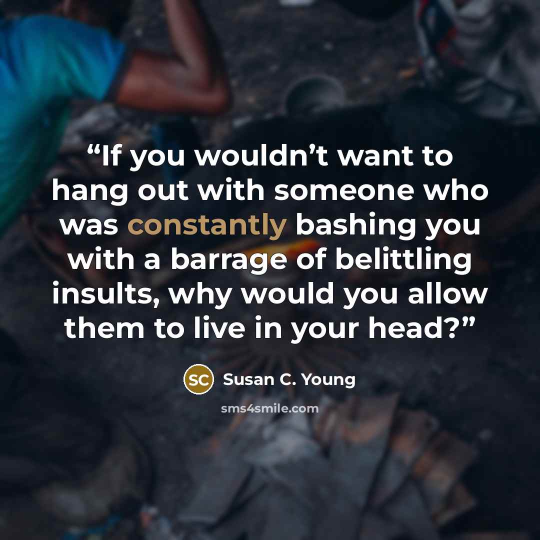 “If you wouldn’t want to hang out with someone who was constantly bashing you with a barrage of belittling insults, why would you allow them to live in your head?” quote by Susan C. Young