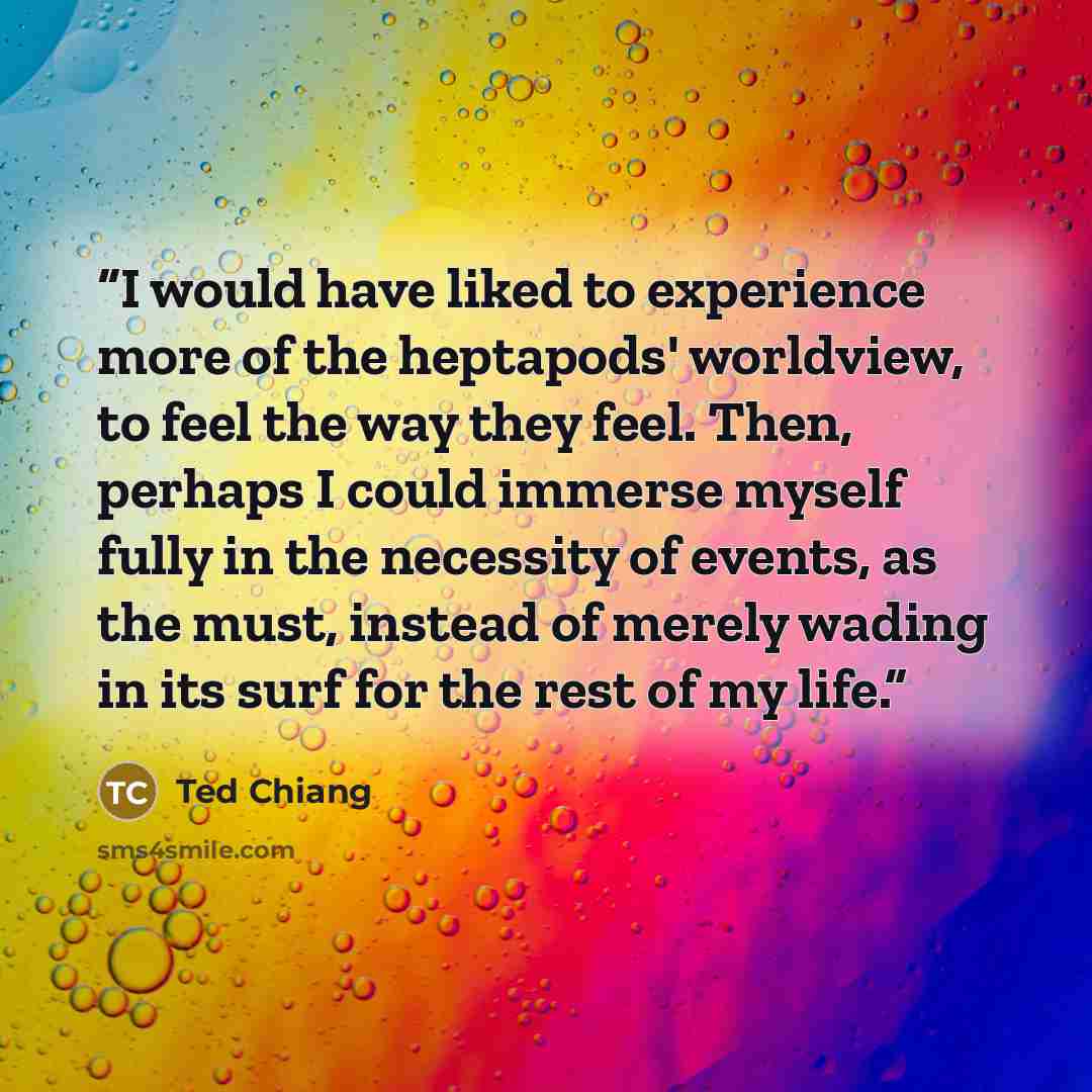 “I would have liked to experience more of the heptapods' worldview, to feel the way they feel. Then, perhaps I could immerse myself fully in the necessity of events, as the must, instead of merely wading in its surf for the rest of my life.” quote by Ted Chiang