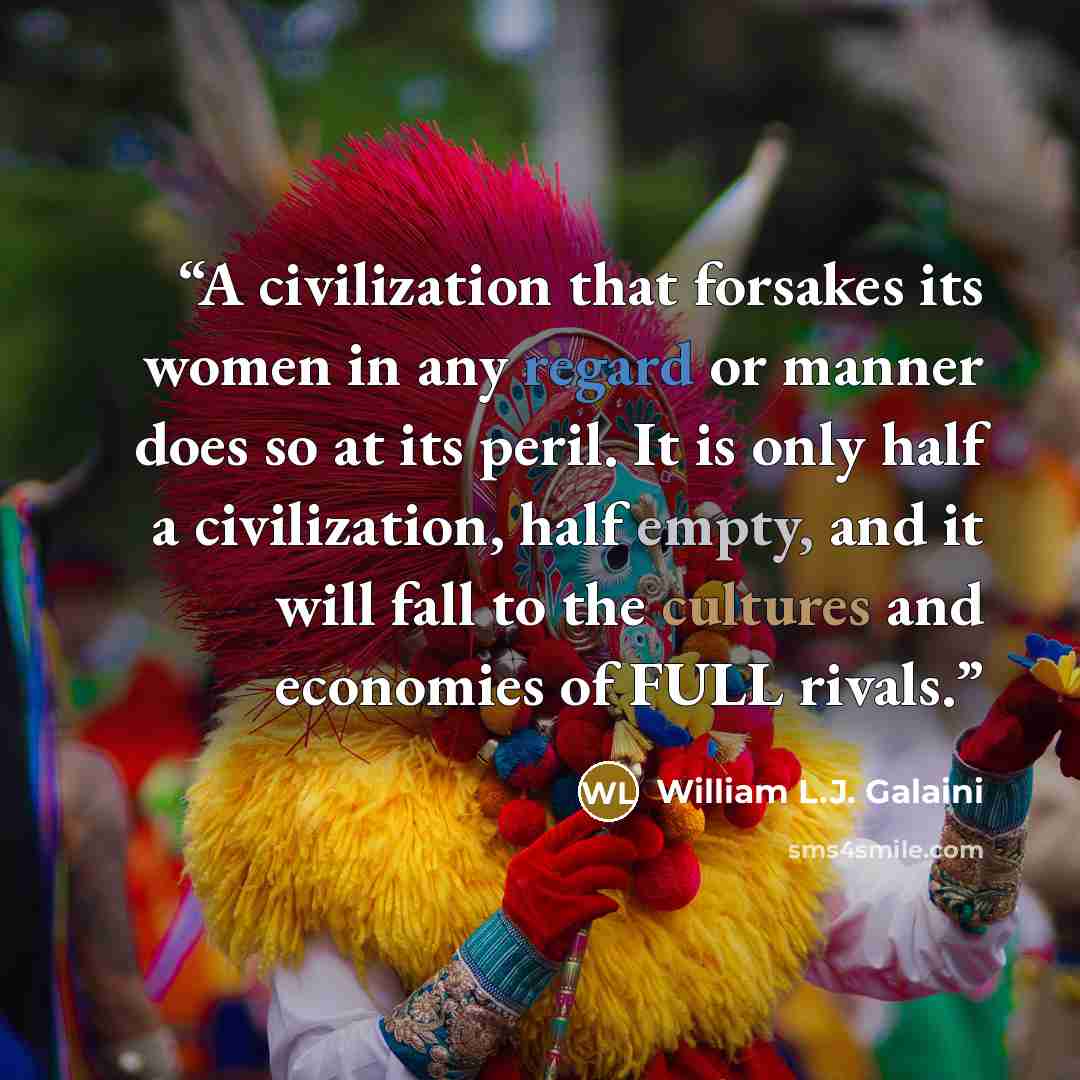 “A civilization that forsakes its women in any regard or manner does so at its peril. It is only half a civilization, half empty, and it will fall to the cultures and economies of FULL rivals.” quote by William L.J. Galaini