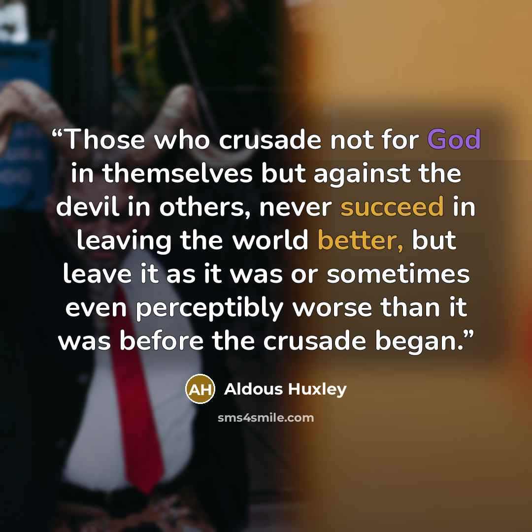 “Those who crusade not for God in themselves but against the devil in others, never succeed in leaving the world better, but leave it as it was or sometimes even perceptibly worse than it was before the crusade began.” quote by Aldous Huxley