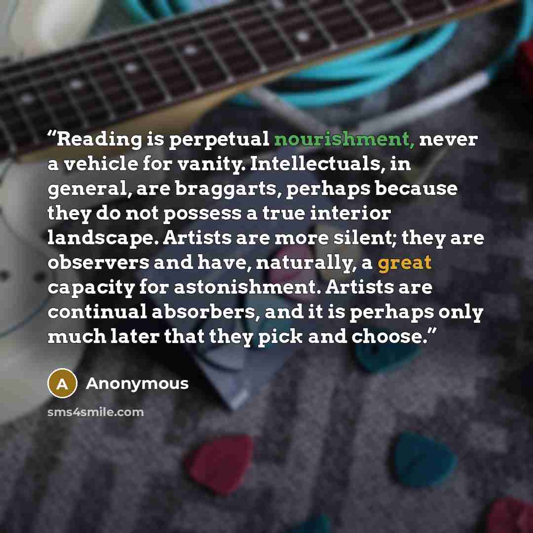“Reading is perpetual nourishment, never a vehicle for vanity. Intellectuals, in general, are braggarts, perhaps because they do not possess a true interior landscape. Artists are more silent; they are observers and have, naturally, a great capacity for astonishment. Artists are continual…” quote by Anonymous