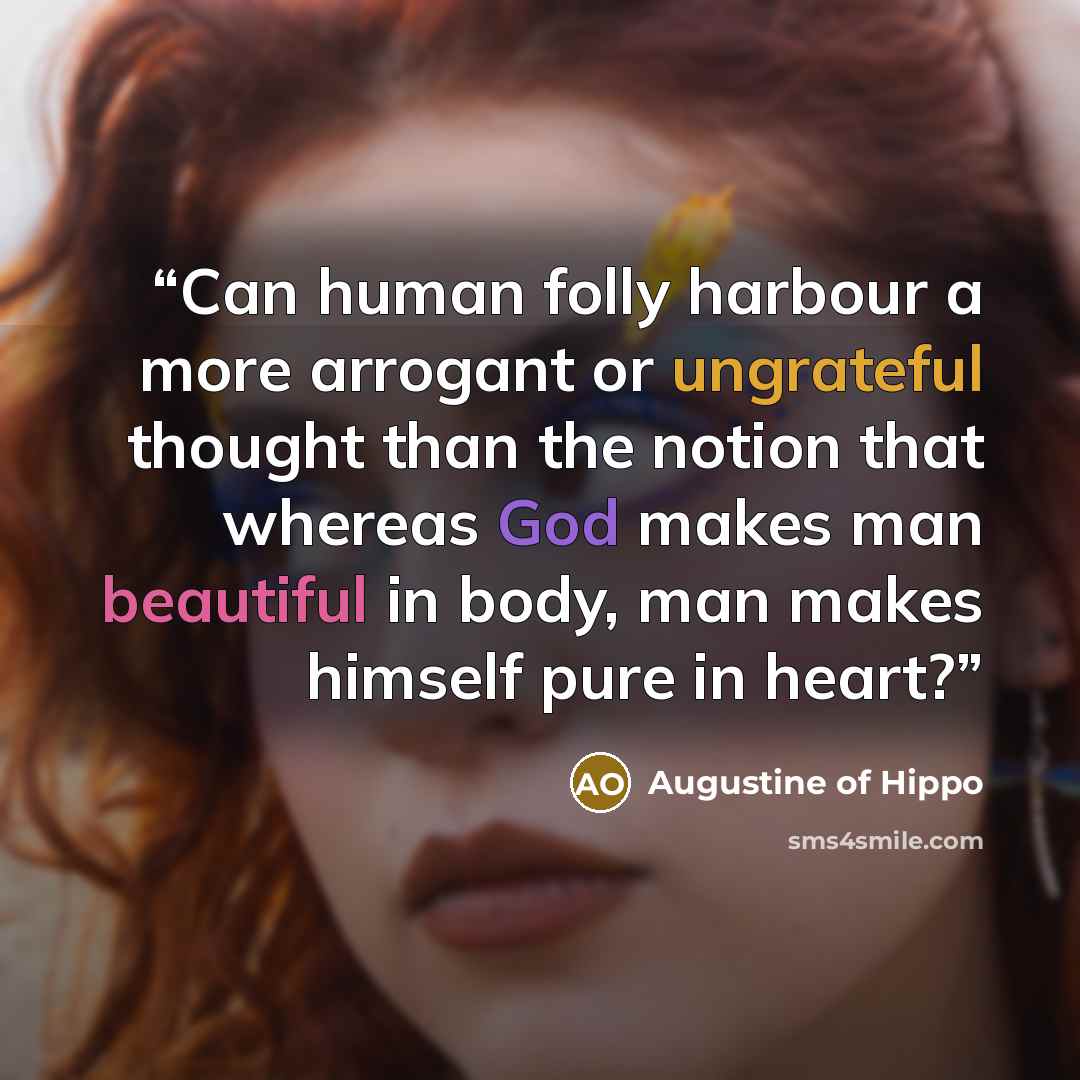 “Can human folly harbour a more arrogant or ungrateful thought than the notion that whereas God makes man beautiful in body, man makes himself pure in heart?” quote by Augustine of Hippo