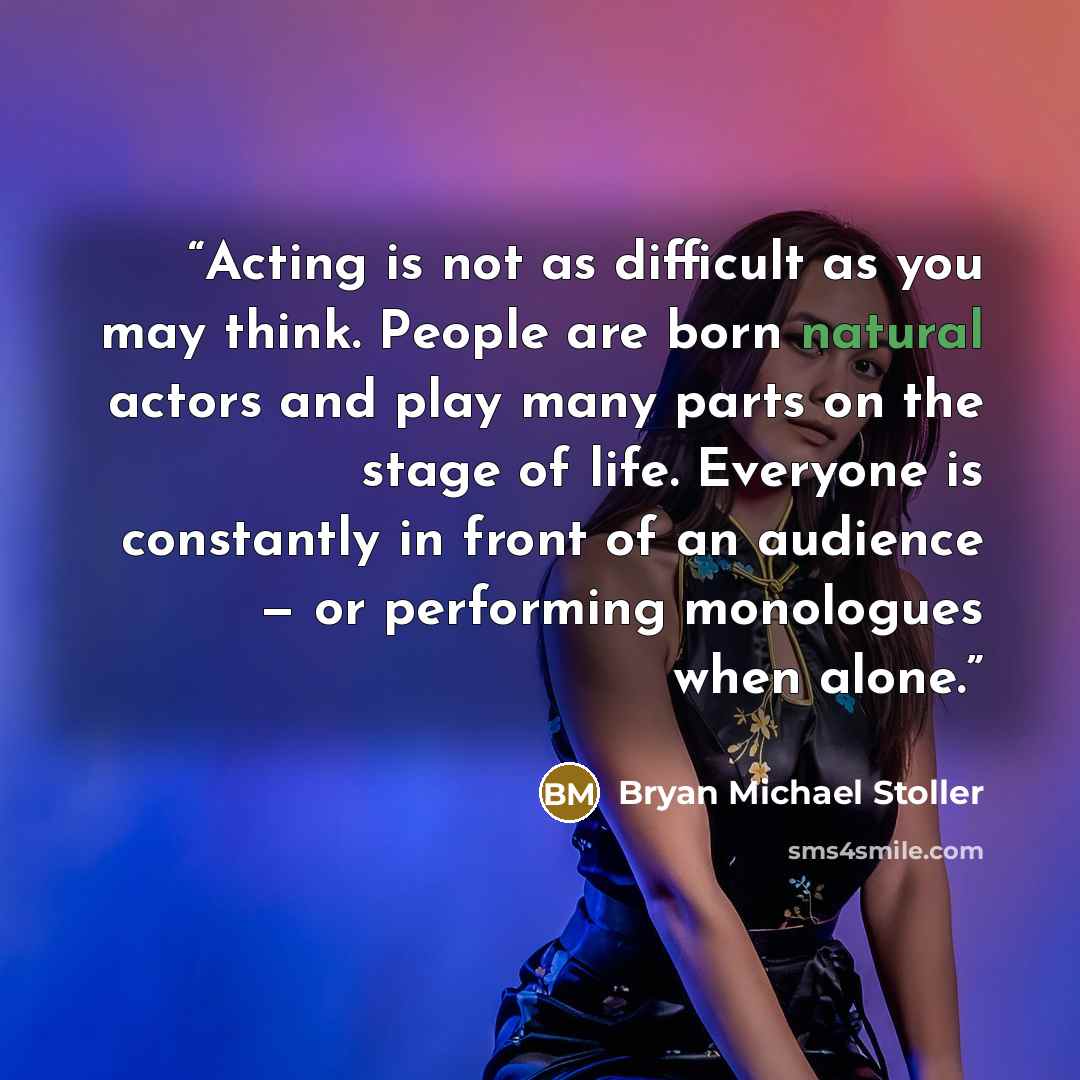 “Acting is not as difficult as you may think. People are born natural actors and play many parts on the stage of life. Everyone is constantly in front of an audience — or performing monologues when alone.” quote by Bryan Michael Stoller