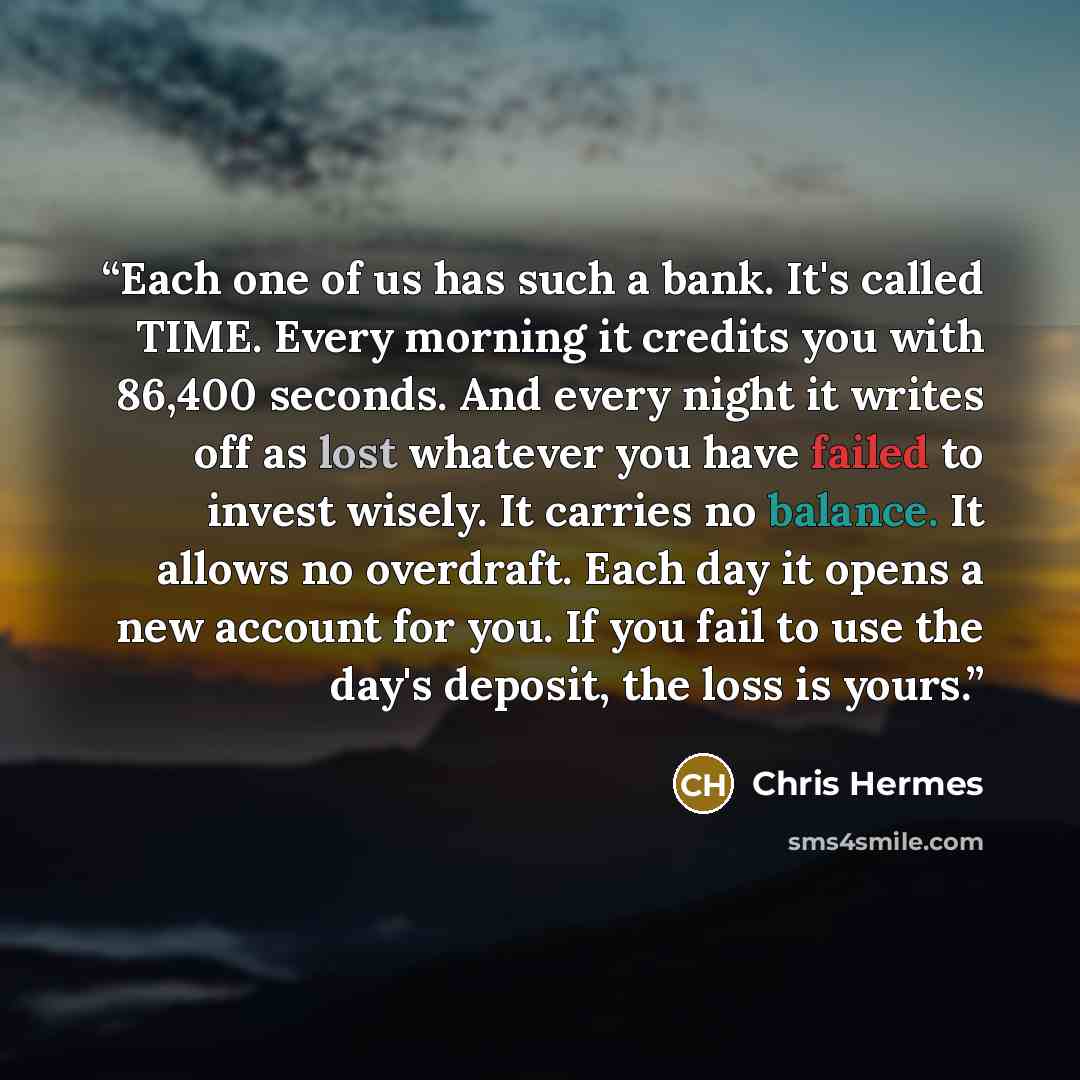 “Each one of us has such a bank. It's called TIME. Every morning it credits you with 86,400 seconds. And every night it writes off as lost whatever you have failed to invest wisely. It carries no balance. It allows no overdraft. Each day it opens a new account for you. If you fail to use the day's…” quote by Chris Hermes